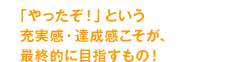 「やったぞ！」という充実感・達成感こそが、最終的に目指すもの！