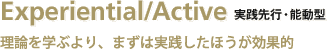 Experiential/Active 実践先行・能動型／理論を学ぶより、まずは実践した方が効果的